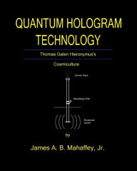 Title: QUANTUM HOLOGRAM TECHNOLOGY: Thomas Galen Hieronymus: Cosmiculture, Author: Jr. James A. B. Mahaffey