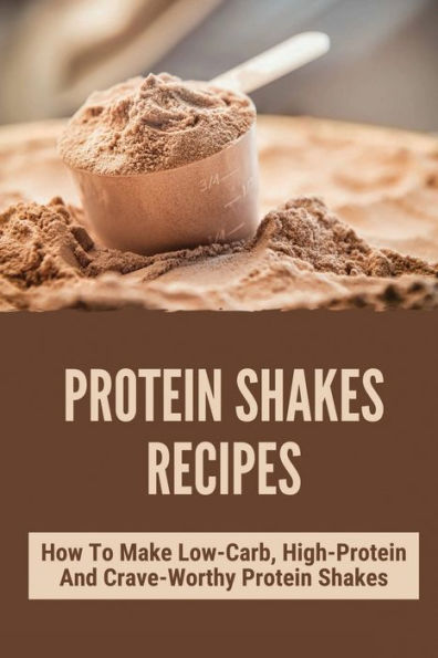 Protein Shakes Recipes: How To Make Low-Carb, High-Protein And Crave-Worthy Protein Shakes: