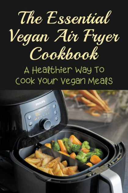 The Essential Vegan Air Fryer Cookbook: A Healthier Way To Cook Your