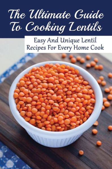 The Ultimate Guide To Cooking Lentils: Easy And Unique Lentil Recipes For Every Home Cook: