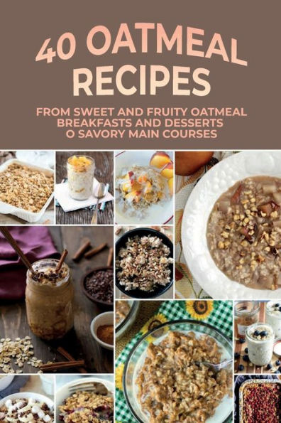 40 Oatmeal Recipes: From Sweet And Fruity Oatmeal Breakfasts And Desserts To Savory Main Courses: