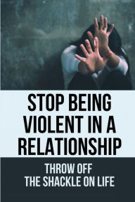 Title: Stop Being Violent In A Relationship: Throw Off The Shackle On Life:, Author: Rayna Heavilin