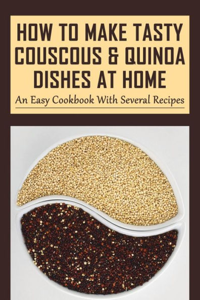 How To Make Tasty Couscous & Quinoa Dishes At Home: An Easy Cookbook With Several Recipes: