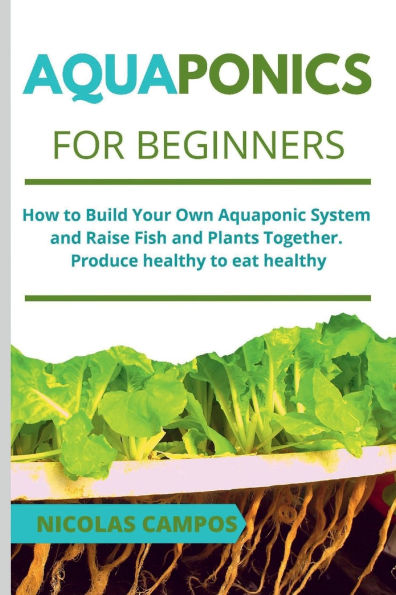 Aquaponics for Beginners: How to Build Your Own Aquaponic System and Raise Fish and Plants Together. Produce healthy to eat healthy