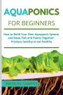 Aquaponics for Beginners: How to Build Your Own Aquaponic System and Raise Fish and Plants Together. Produce healthy to eat healthy