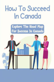 Title: How To Succeed In Canada: Explore The Road Map For Success In Canada:, Author: Isidra Yeo