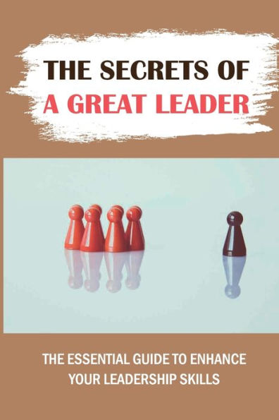 The Secrets Of A Great Leader: The Essential Guide To Enhance Your Leadership Skills:
