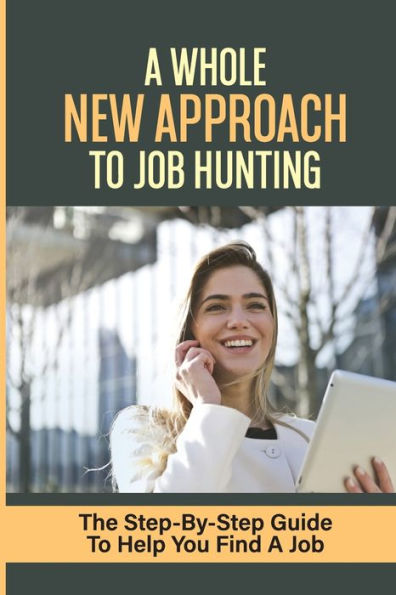 A Whole New Approach To Job Hunting: The Step-By-Step Guide To Help You Find A Job:
