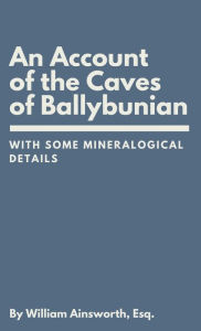 Title: An Account of the Caves of Ballybunian, County of Kerry: With Some Mineralogical Details, Author: William Ainsworth