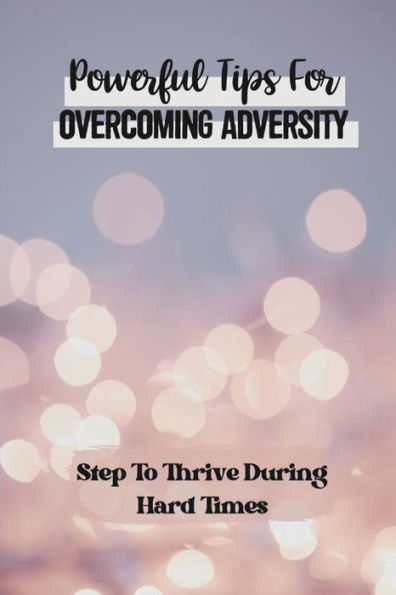 Powerful Tips For Overcoming Adversity: Step To Thrive During Hard Times: