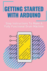 Title: Getting Started With Arduino: Step Instructions To Make A Fully Functional Drum Machine:, Author: Walker Lenberg