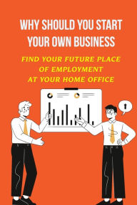 Title: Why Should You Start Your Own Business: Find Your Future Place Of Employment At Your Home Office:, Author: Kenton Ladonne