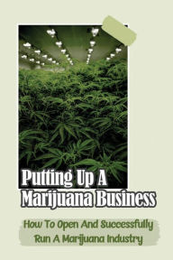 Title: Putting Up A Marijuana Business: How To Open And Successfully Run A Marijuana Industry:, Author: Annabell Sahagun