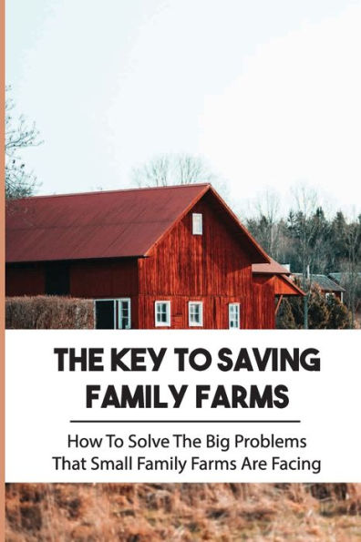 The Key To Saving Family Farms: How To Solve The Big Problems That Small Family Farms Are Facing: