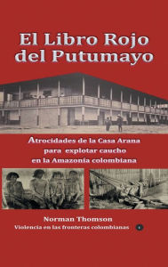 Title: El libro rojo del Putumayo: Atrocidades de la Casa Arana para explotar caucho en la Amazonï¿½a colombiana, Author: Norman Thomson