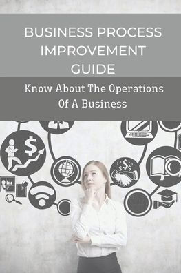 Business Process Improvement Guide: Know About The Operations Of A Business: