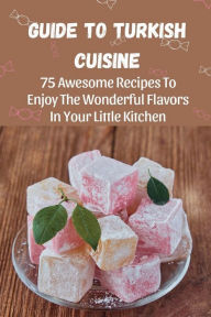 Title: Guide To Turkish Cuisine: 75 Awesome Recipes To Enjoy The Wonderful Flavors In Your Little Kitchen:, Author: Shaunda Cardarelli