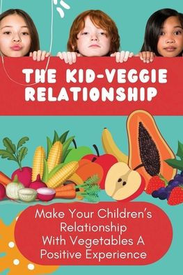 The Kid-Veggie Relationship: Make Your Children's Relationship With Vegetables A Positive Experience: