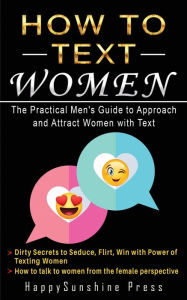 Title: How to Text Women The Practical Men's Guide to Approach and Attract Women with Text: Dirty Secrets to Seduce, Flirt, Win with Power of Texting Women;How to Talk to Women from the Female Perspective, Author: Happysunshine Press