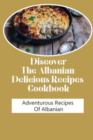 Title: Discover The Albanian Delicious Recipes Cookbook: Adventurous Recipes Of Albanian:, Author: Santana Pindell
