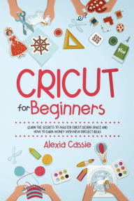 Title: Cricut for Beginners: Learn the Secrets to Master Cricut Design Space and Finally Earning Money with New Project Ideas, Author: Alexia Cassie
