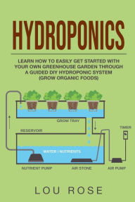 Title: Hydroponics: Learn How to Easily Get Started with Your Own Greenhouse Garden Through DIY Hydroponic Growing System, Author: Lou Rose