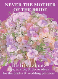 Title: Never the Mother of the Bride: Tips, Advice, And Decor Ideas For The Brides & Wedding Planners, Author: Bisli Vazquez