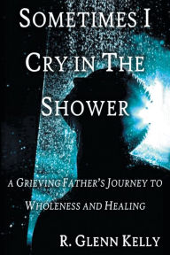 Title: Sometimes I Cry In The Shower: A Grieving Father's Journey to Wholeness and Healing, Author: R. Glenn Kelly