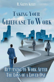 Title: Taking Your Griefcase to Work: Returning to Work After the Loss of a Loved One, Author: R. Glenn Kelly