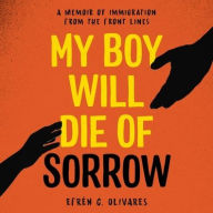 Title: My Boy Will Die of Sorrow: A Memoir of Immigration From the Front Lines, Author: Efrén C. Olivares