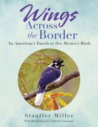 Title: Wings Across the Border: An American's Travels to See Mexico's Birds, Author: Stauffer Miller