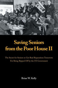 Title: Saving Seniors from the Poor House Ii: The Secret for Seniors to Get Real Reparations Tomorrow. for Being Ripped off by the Us Government, Author: Brian W Kelly