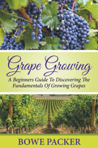 Title: Grape Growing: A Beginners Guide To Discovering The Fundamentals Of Growing Grapes, Author: Bowe Packer