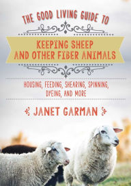 Title: The Good Living Guide to Keeping Sheep and Other Fiber Animals: Housing, Feeding, Shearing, Spinning, Dyeing, and More, Author: Janet Garman