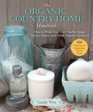 Title: The Organic Country Home Handbook: How to Make Your Own Healthy Soaps, Sprays, Wipes, and Other Cleaning Products, Author: Natalie Wise