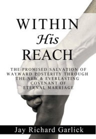 Title: Within His Reach: The Promised Salvation of Wayward Posterity Through the New & Everlasting Covenant of Marriage, Author: Jay Richard Garlick