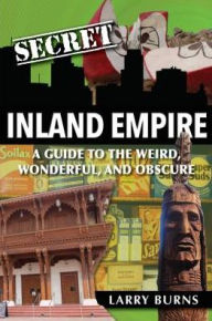 Title: Secret Inland Empire: A Guide to the Weird, Wonderful, and Obscure, Author: Larry Burns