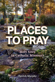 Title: Places to Pray: Holy Sites in Catholic Missouri, Author: Patrick Murphy