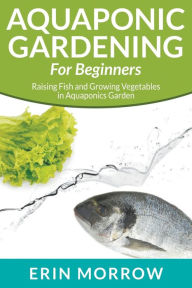 Aquaponic Gardening For Beginners: Raising Fish and Growing Vegetables ...