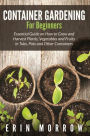 Container Gardening For Beginners: Essential Guide on How to Grow and Harvest Plants, Vegetables and Fruits in Tubs, Pots and Other Containers