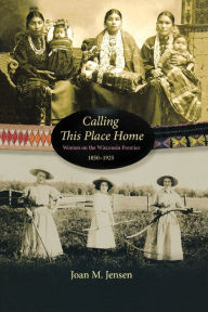 Title: Calling This Place Home: Women on the Wisconsin Frontier, 1850-1925, Author: Joan M. Jensen