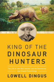 Title: King of the Dinosaur Hunters: The Life of John Bell Hatcher and the Discoveries that Shaped Paleontology, Author: Lowell Dingus