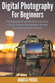 Title: Digital Photography For Beginners: Photography Essentials Basics Lessons Course, Master Photography Art and Start Taking Better Pictures, Author: Angela Pierce