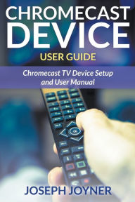 Title: Chromecast Device User Guide: Chromecast TV Device Setup and User Manual, Author: Joseph Joyner