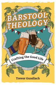 Title: Barstool Theology: Crafting the Good Life, Author: Trevor Gundlach