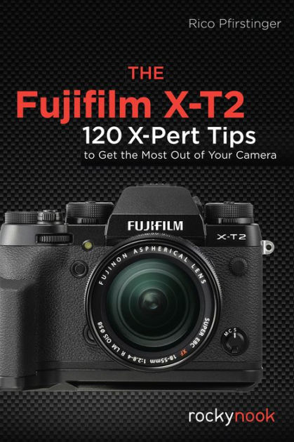 The Fujifilm X-T2: 120 X-Pert Tips to Get the Most Out of Your 