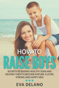 Title: How to Raise Boys: Secrets of Raising Healthy Sons and Helping Them to Become Mature, Clever, Strong and Happy Men, Author: Eva Delano