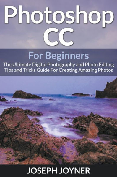 Photoshop CC For Beginners: The Ultimate Digital Photography and Photo Editing Tips and Tricks Guide For Creating Amazing Photos