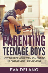 Title: Parenting Teenage Boys: How to Raise Your Teen Son During His Adolescent Period Guide, Author: Eva Delano
