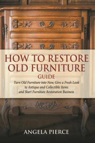 How to Restore Old Furniture Guide: Turn Old Furniture into New, Give a Fresh Look to Antique and Collectible Items and Start Furniture Restoration Business